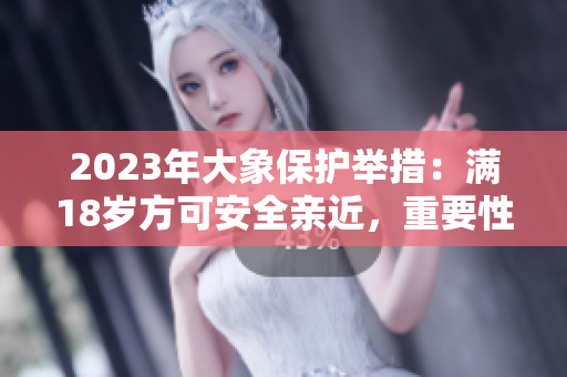 2023年大象保护举措：满18岁方可安全亲近，重要性备受关注