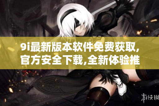 9i最新版本软件免费获取,官方安全下载,全新体验推荐