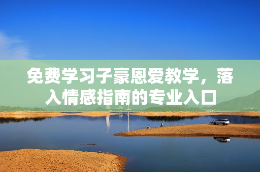 免费学习子豪恩爱教学，落入情感指南的专业入口