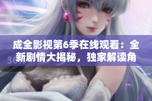 成全影视第6季在线观看：全新剧情大揭秘，独家解读角色命运变迁