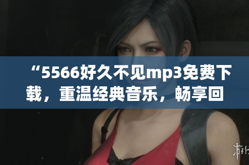 “5566好久不见mp3免费下载，重温经典音乐，畅享回忆！”