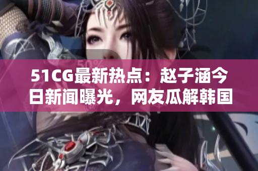 51CG最新热点：赵子涵今日新闻曝光，网友瓜解韩国人气偶像明星最新动态