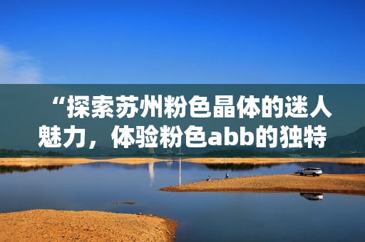 “探索苏州粉色晶体的迷人魅力，体验粉色abb的独特风情”