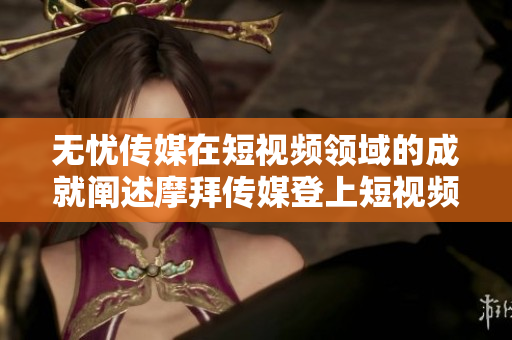 无忧传媒在短视频领域的成就阐述摩拜传媒登上短视频榜首！彰显潜力与胜迹