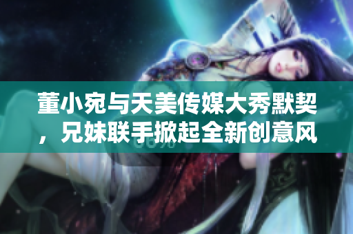 董小宛与天美传媒大秀默契，兄妹联手掀起全新创意风暴