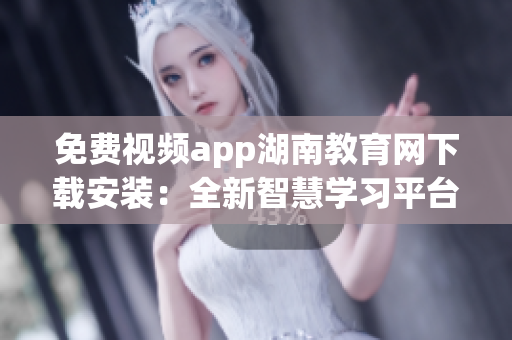免费视频app湖南教育网下载安装：全新智慧学习平台等你来体验