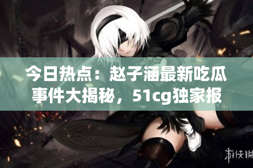 今日热点：赵子涵最新吃瓜事件大揭秘，51cg独家报道