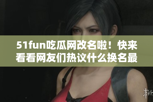 51fun吃瓜网改名啦！快来看看网友们热议什么换名最有趣