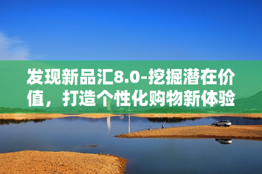 发现新品汇8.0-挖掘潜在价值，打造个性化购物新体验