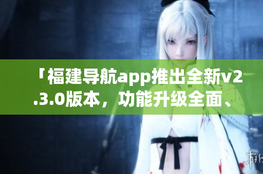 「福建导航app推出全新v2.3.0版本，功能升级全面、体验更优」