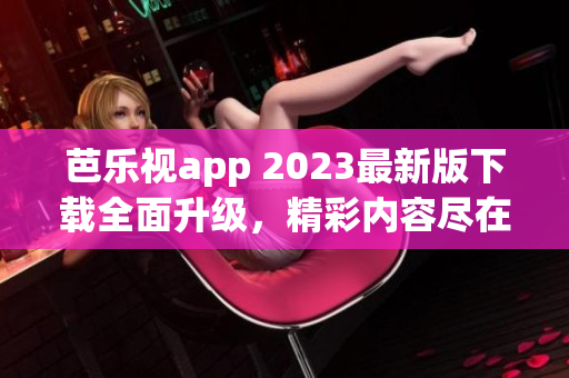 芭乐视app 2023最新版下载全面升级，精彩内容尽在其中