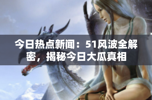 今日热点新闻：51风波全解密，揭秘今日大瓜真相