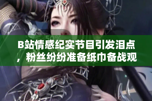 B站情感纪实节目引发泪点，粉丝纷纷准备纸巾备战观影