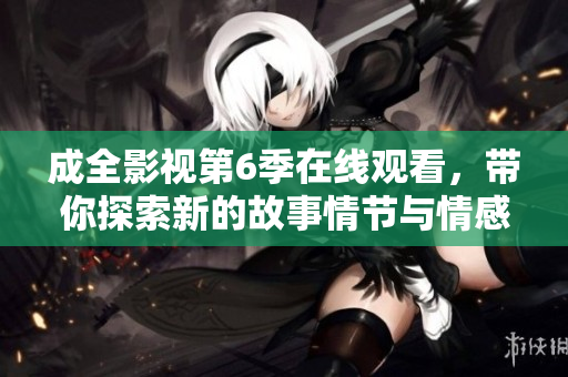 成全影视第6季在线观看，带你探索新的故事情节与情感走向