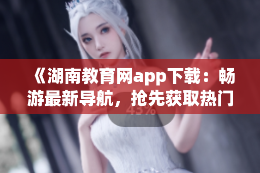 《湖南教育网app下载：畅游最新导航，抢先获取热门资讯》