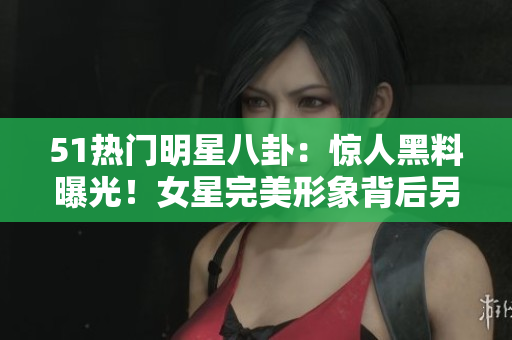 51热门明星八卦：惊人黑料曝光！女星完美形象背后另一面惊人对比