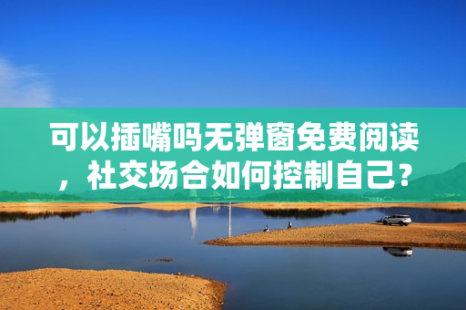 可以插嘴吗无弹窗免费阅读，社交场合如何控制自己？