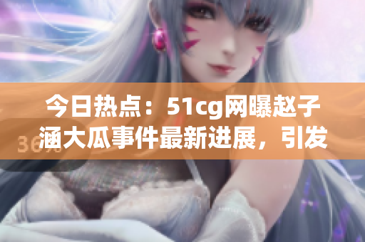 今日热点：51cg网曝赵子涵大瓜事件最新进展，引发网友热议
