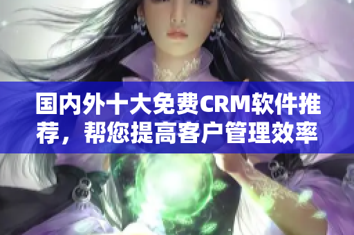 国内外十大免费CRM软件推荐，帮您提高客户管理效率
