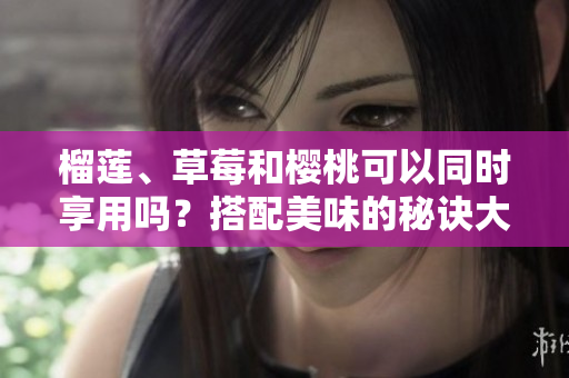 榴莲、草莓和樱桃可以同时享用吗？搭配美味的秘诀大揭秘！