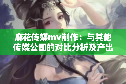 麻花传媒mv制作：与其他传媒公司的对比分析及产出差异