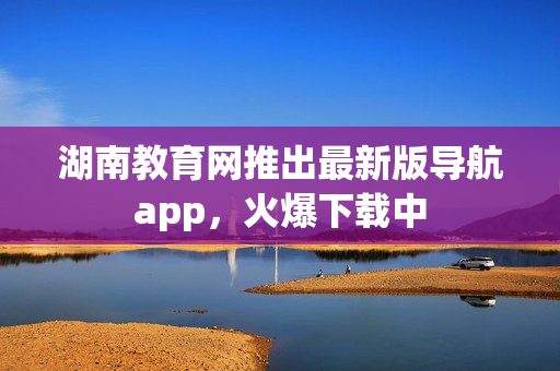 湖南教育网推出最新版导航app，火爆下载中
