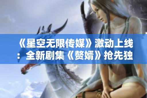 《星空无限传媒》激动上线：全新剧集《赘婿》抢先独家在线观看！