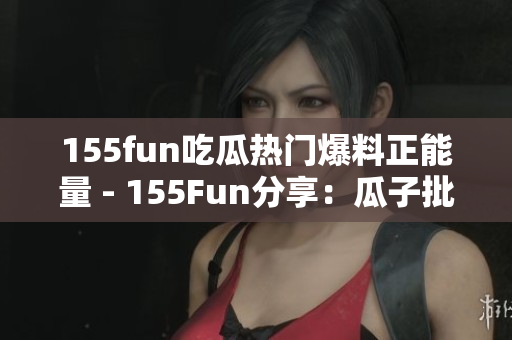 155fun吃瓜热门爆料正能量 - 155Fun分享：瓜子批发平台供应商正能量火爆热卖