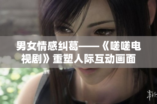 男女情感纠葛——《嗟嗟电视剧》重塑人际互动画面