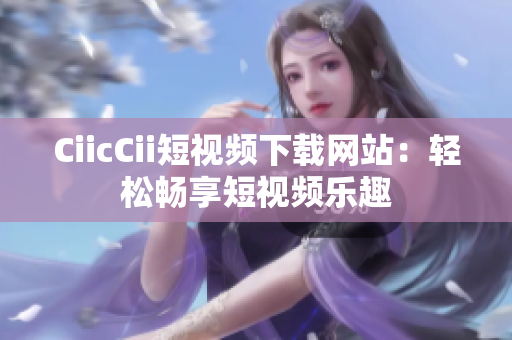 CiicCii短视频下载网站：轻松畅享短视频乐趣
