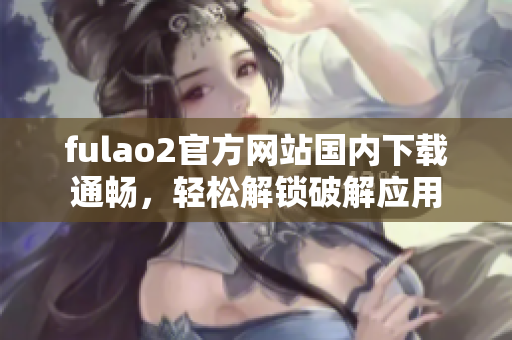 fulao2官方网站国内下载通畅，轻松解锁破解应用
