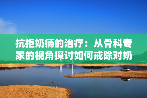 抗拒奶瘾的治疗：从骨科专家的视角探讨如何戒除对奶制品的过度依赖