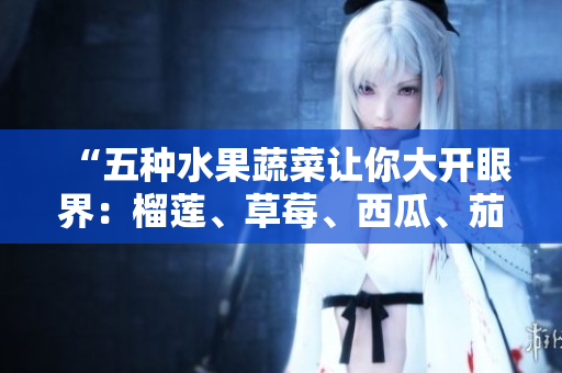 “五种水果蔬菜让你大开眼界：榴莲、草莓、西瓜、茄子和黄瓜的营养价值与美食推荐”