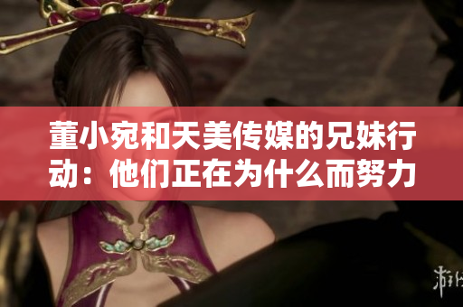 董小宛和天美传媒的兄妹行动：他们正在为什么而努力？