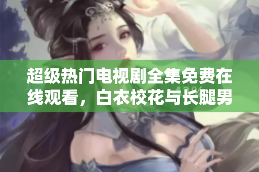 超级热门电视剧全集免费在线观看，白衣校花与长腿男神精彩上线