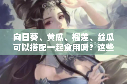 向日葵、黄瓜、榴莲、丝瓜可以搭配一起食用吗？这些水果和蔬菜的共同食用是否有益健康？