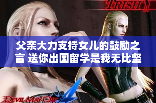父亲大力支持女儿的鼓励之言 送你出国留学是我无比坚定的选择
