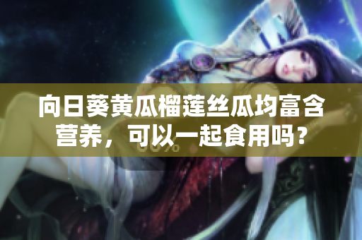 向日葵黄瓜榴莲丝瓜均富含营养，可以一起食用吗？