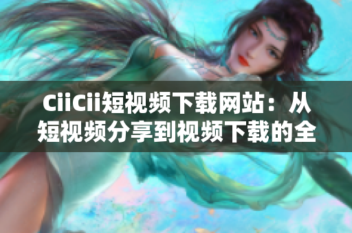CiiCii短视频下载网站：从短视频分享到视频下载的全方位服务