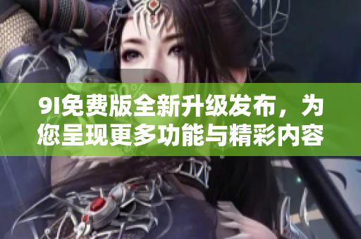 9I免费版全新升级发布，为您呈现更多功能与精彩内容