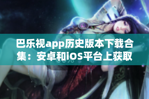 巴乐视app历史版本下载合集：安卓和iOS平台上获取旧版本的完整指南