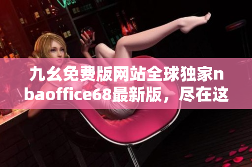 九幺免费版网站全球独家nbaoffice68最新版，尽在这里！