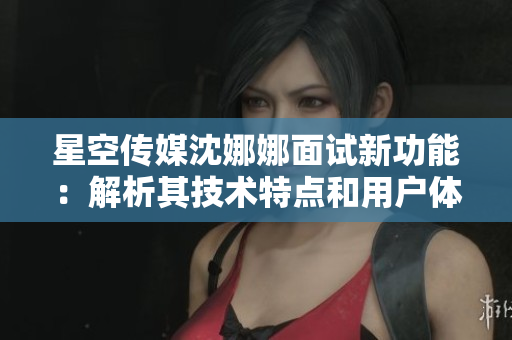 星空传媒沈娜娜面试新功能：解析其技术特点和用户体验