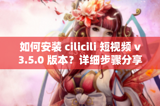如何安装 cilicili 短视频 v3.5.0 版本？详细步骤分享