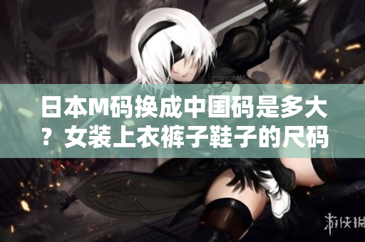 日本M码换成中国码是多大？女装上衣裤子鞋子的尺码对照表详情公开