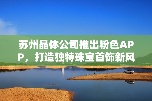 苏州晶体公司推出粉色APP，打造独特珠宝首饰新风尚