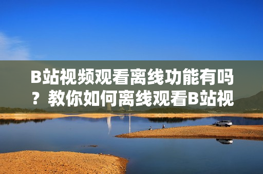 B站视频观看离线功能有吗？教你如何离线观看B站视频