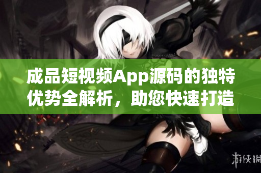 成品短视频App源码的独特优势全解析，助您快速打造个性化视频应用