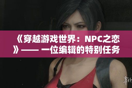 《穿越游戏世界：NPC之恋》—— 一位编辑的特别任务