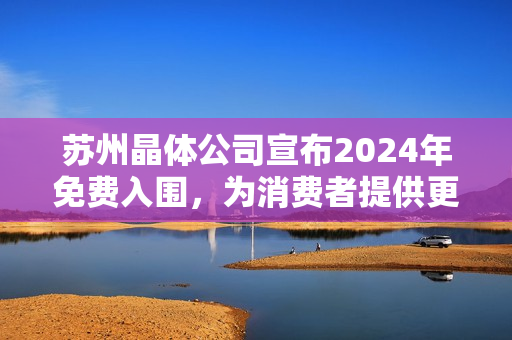 苏州晶体公司宣布2024年免费入围，为消费者提供更多选择和机会